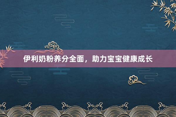 伊利奶粉养分全面，助力宝宝健康成长