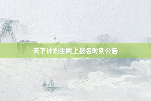 天下计划生网上报名时刻公告